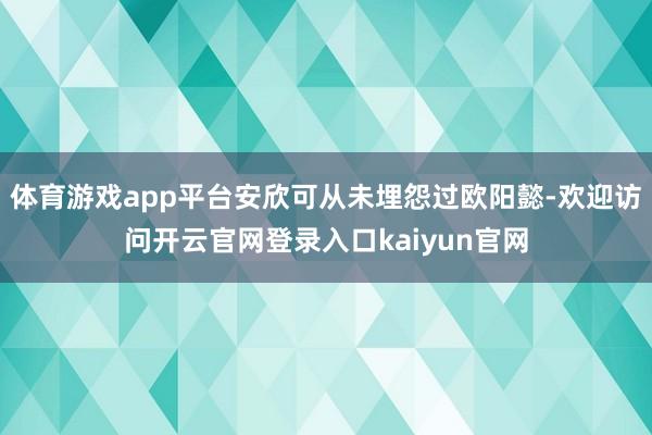 体育游戏app平台安欣可从未埋怨过欧阳懿-欢迎访问开云官网登录入口kaiyun官网