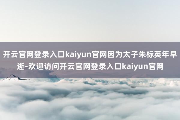 开云官网登录入口kaiyun官网因为太子朱标英年早逝-欢迎访问开云官网登录入口kaiyun官网