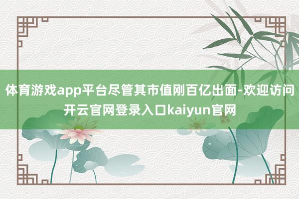 体育游戏app平台尽管其市值刚百亿出面-欢迎访问开云官网登录入口kaiyun官网