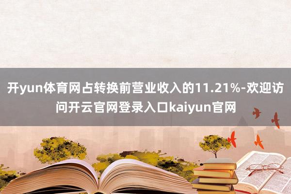 开yun体育网占转换前营业收入的11.21%-欢迎访问开云官网登录入口kaiyun官网