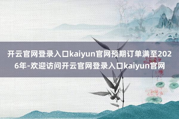 开云官网登录入口kaiyun官网预期订单满至2026年-欢迎访问开云官网登录入口kaiyun官网