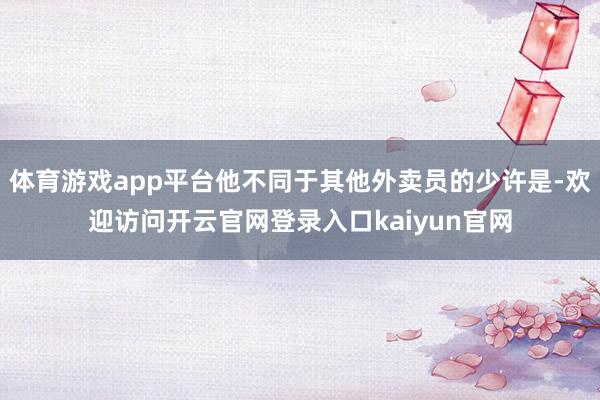 体育游戏app平台他不同于其他外卖员的少许是-欢迎访问开云官网登录入口kaiyun官网