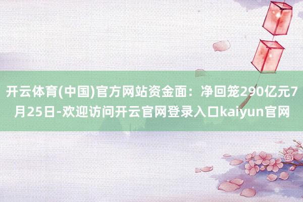 开云体育(中国)官方网站资金面：净回笼290亿元7月25日-欢迎访问开云官网登录入口kaiyun官网