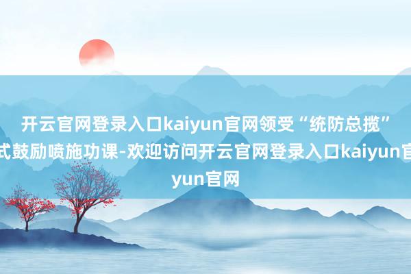 开云官网登录入口kaiyun官网领受“统防总揽”样式鼓励喷施功课-欢迎访问开云官网登录入口kaiyun官网