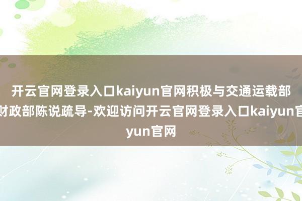 开云官网登录入口kaiyun官网积极与交通运载部、财政部陈说疏导-欢迎访问开云官网登录入口kaiyun官网