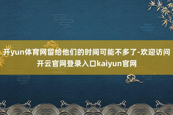 开yun体育网留给他们的时间可能不多了-欢迎访问开云官网登录入口kaiyun官网