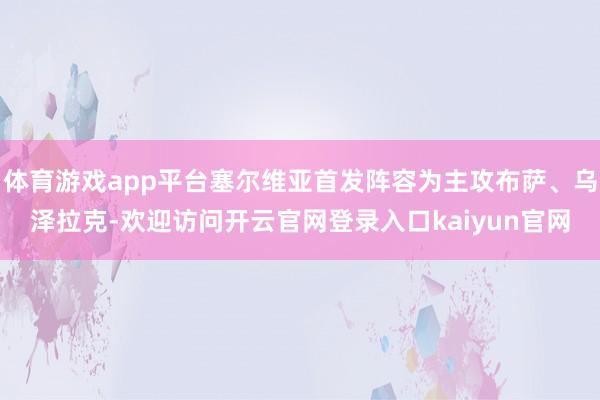 体育游戏app平台塞尔维亚首发阵容为主攻布萨、乌泽拉克-欢迎访问开云官网登录入口kaiyun官网