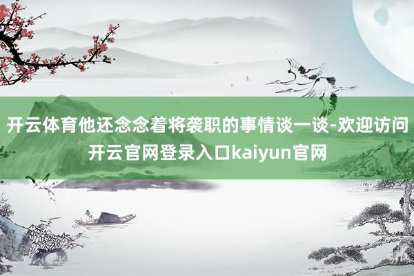 开云体育他还念念着将袭职的事情谈一谈-欢迎访问开云官网登录入口kaiyun官网