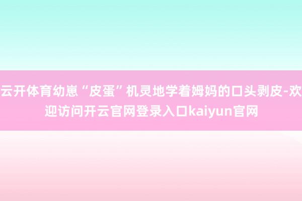 云开体育幼崽“皮蛋”机灵地学着姆妈的口头剥皮-欢迎访问开云官网登录入口kaiyun官网