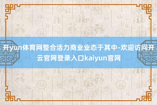 开yun体育网整合活力商业业态于其中-欢迎访问开云官网登录入口kaiyun官网