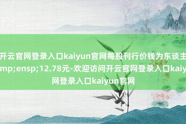 开云官网登录入口kaiyun官网每股刊行价钱为东谈主民币&ensp;12.78元-欢迎访问开云官网登录入口kaiyun官网