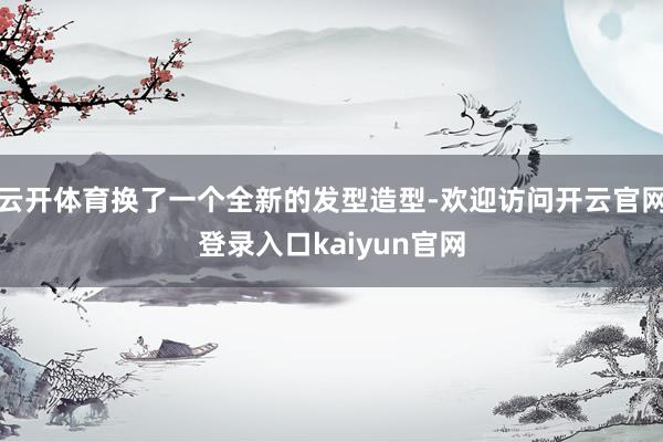 云开体育换了一个全新的发型造型-欢迎访问开云官网登录入口kaiyun官网