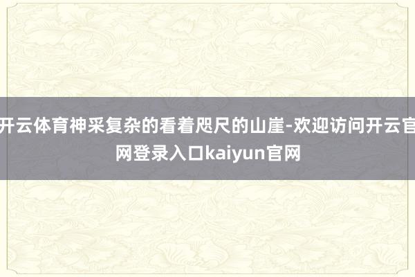 开云体育神采复杂的看着咫尺的山崖-欢迎访问开云官网登录入口kaiyun官网