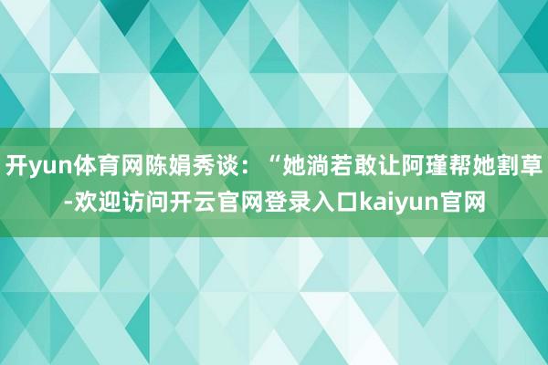 开yun体育网陈娟秀谈：“她淌若敢让阿瑾帮她割草-欢迎访问开云官网登录入口kaiyun官网