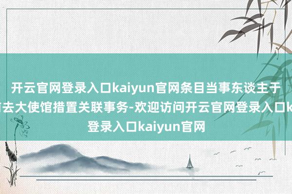 开云官网登录入口kaiyun官网条目当事东谈主于指定本领前去大使馆措置关联事务-欢迎访问开云官网登录入口kaiyun官网