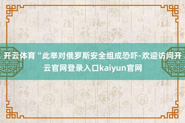 开云体育　　“此举对俄罗斯安全组成恐吓-欢迎访问开云官网登录入口kaiyun官网