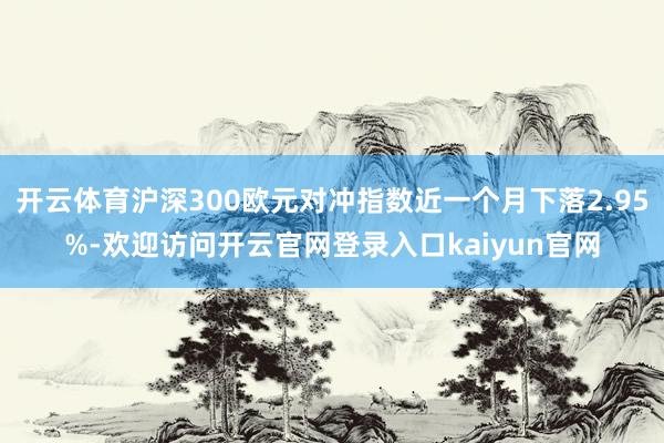 开云体育沪深300欧元对冲指数近一个月下落2.95%-欢迎访问开云官网登录入口kaiyun官网