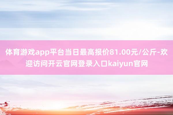 体育游戏app平台当日最高报价81.00元/公斤-欢迎访问开云官网登录入口kaiyun官网