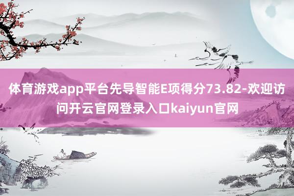 体育游戏app平台先导智能E项得分73.82-欢迎访问开云官网登录入口kaiyun官网