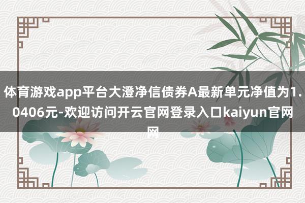 体育游戏app平台大澄净信债券A最新单元净值为1.0406元-欢迎访问开云官网登录入口kaiyun官网