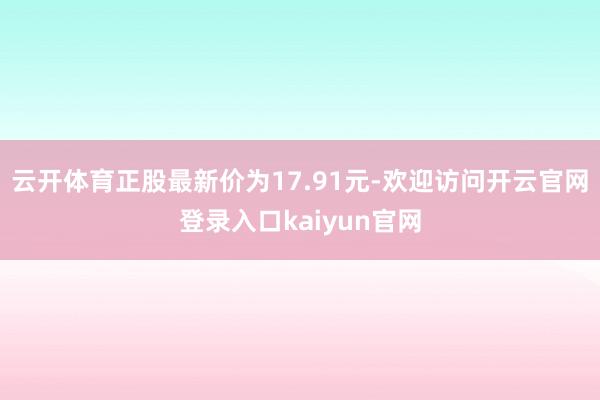 云开体育正股最新价为17.91元-欢迎访问开云官网登录入口kaiyun官网