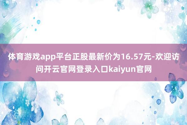 体育游戏app平台正股最新价为16.57元-欢迎访问开云官网登录入口kaiyun官网