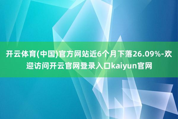 开云体育(中国)官方网站近6个月下落26.09%-欢迎访问开云官网登录入口kaiyun官网