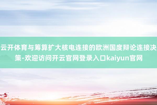 云开体育与筹算扩大核电连接的欧洲国度辩论连接决策-欢迎访问开云官网登录入口kaiyun官网