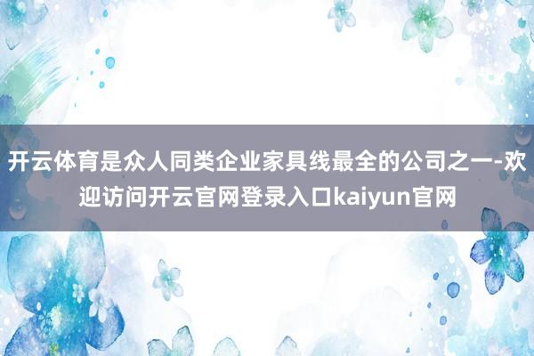 开云体育是众人同类企业家具线最全的公司之一-欢迎访问开云官网登录入口kaiyun官网