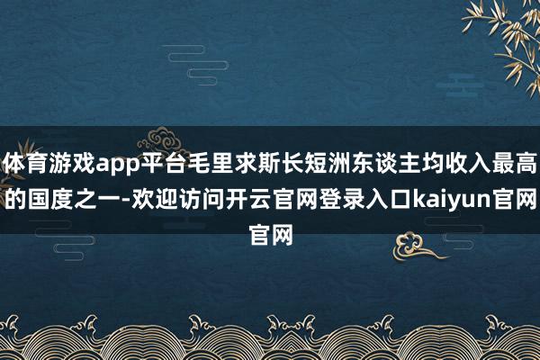 体育游戏app平台毛里求斯长短洲东谈主均收入最高的国度之一-欢迎访问开云官网登录入口kaiyun官网