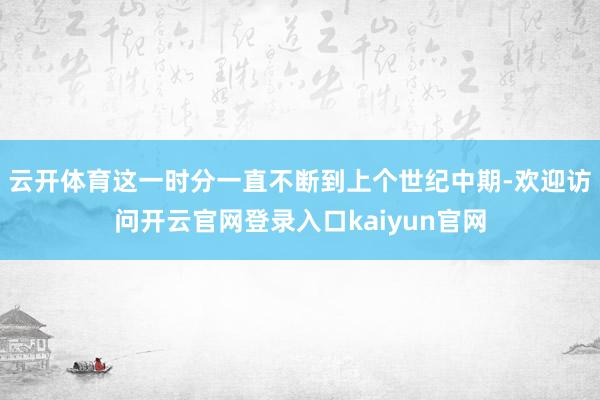 云开体育这一时分一直不断到上个世纪中期-欢迎访问开云官网登录入口kaiyun官网