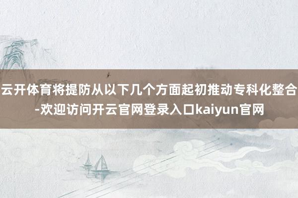 云开体育将提防从以下几个方面起初推动专科化整合-欢迎访问开云官网登录入口kaiyun官网