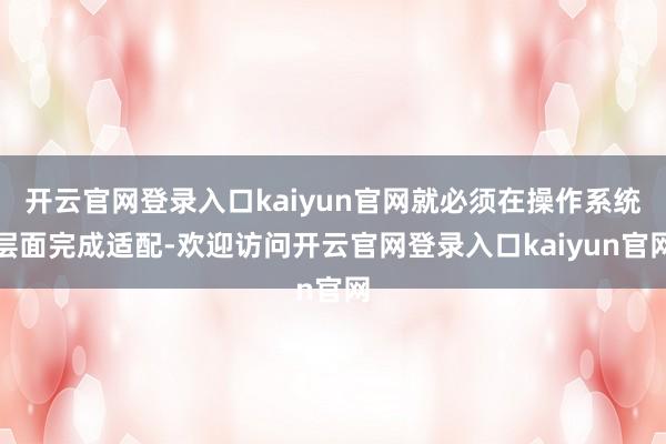 开云官网登录入口kaiyun官网就必须在操作系统层面完成适配-欢迎访问开云官网登录入口kaiyun官网