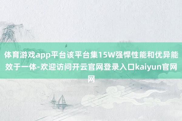 体育游戏app平台该平台集15W强悍性能和优异能效于一体-欢迎访问开云官网登录入口kaiyun官网