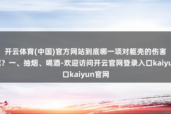 开云体育(中国)官方网站到底哪一项对躯壳的伤害更大呢？一、抽烟、喝酒-欢迎访问开云官网登录入口kaiyun官网