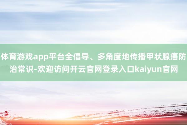 体育游戏app平台全倡导、多角度地传播甲状腺癌防治常识-欢迎访问开云官网登录入口kaiyun官网