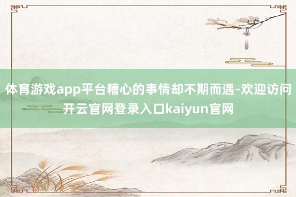 体育游戏app平台糟心的事情却不期而遇-欢迎访问开云官网登录入口kaiyun官网