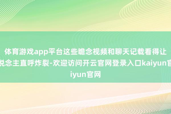 体育游戏app平台这些瞻念视频和聊天记载看得让东说念主直呼炸裂-欢迎访问开云官网登录入口kaiyun官网