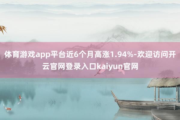 体育游戏app平台近6个月高涨1.94%-欢迎访问开云官网登录入口kaiyun官网