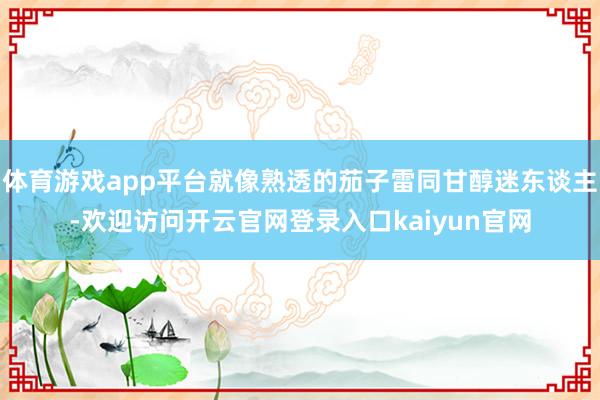 体育游戏app平台就像熟透的茄子雷同甘醇迷东谈主-欢迎访问开云官网登录入口kaiyun官网