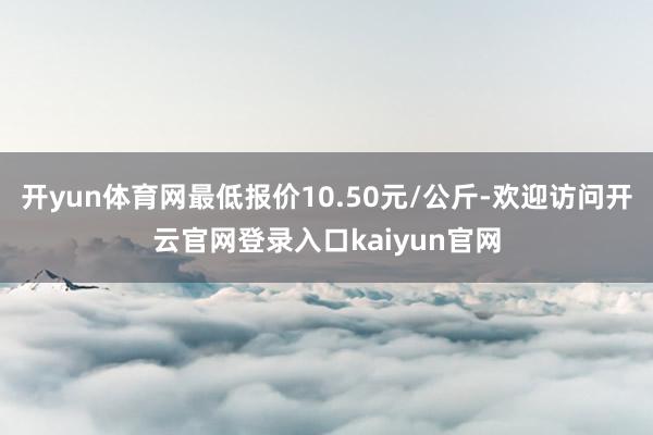 开yun体育网最低报价10.50元/公斤-欢迎访问开云官网登录入口kaiyun官网