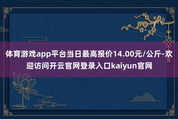 体育游戏app平台当日最高报价14.00元/公斤-欢迎访问开云官网登录入口kaiyun官网