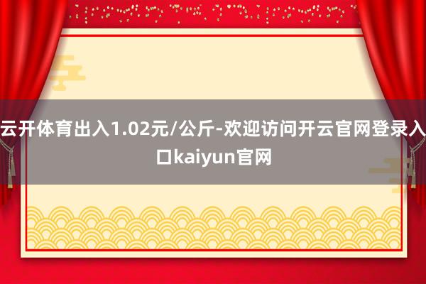 云开体育出入1.02元/公斤-欢迎访问开云官网登录入口kaiyun官网