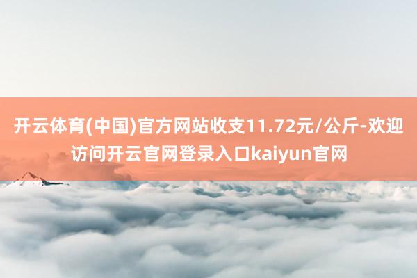 开云体育(中国)官方网站收支11.72元/公斤-欢迎访问开云官网登录入口kaiyun官网