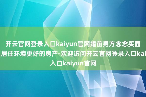 开云官网登录入口kaiyun官网婚前男方念念买面积更大、居住环境更好的房产-欢迎访问开云官网登录入口kaiyun官网