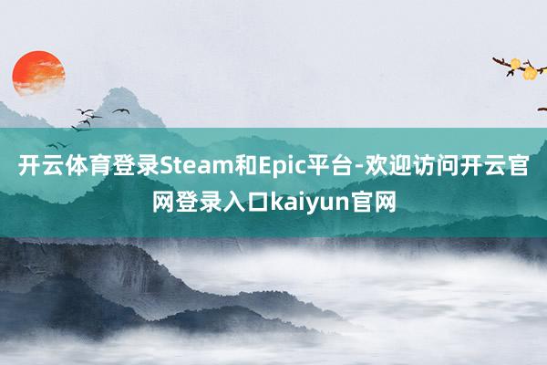 开云体育登录Steam和Epic平台-欢迎访问开云官网登录入口kaiyun官网