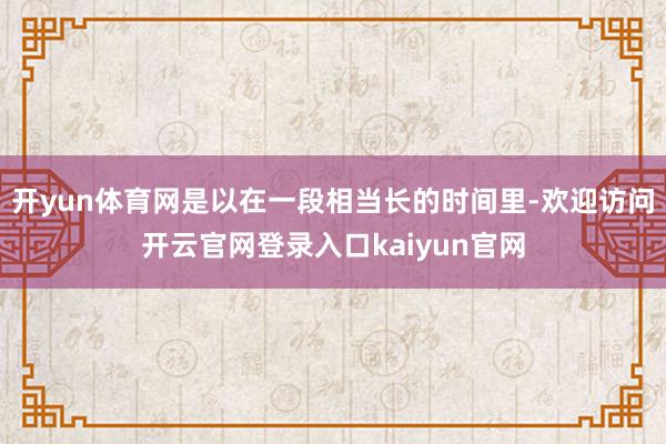 开yun体育网是以在一段相当长的时间里-欢迎访问开云官网登录入口kaiyun官网