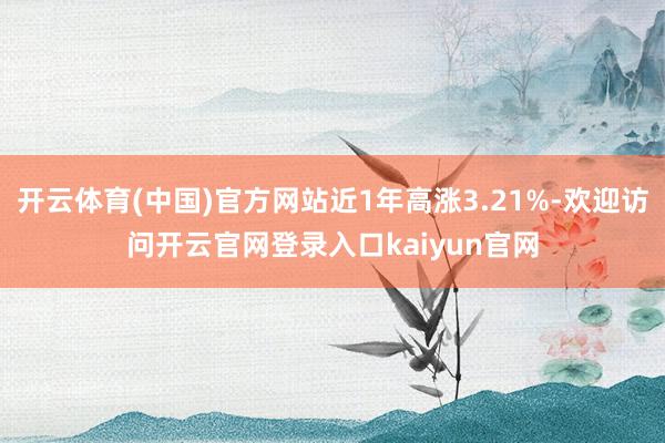 开云体育(中国)官方网站近1年高涨3.21%-欢迎访问开云官网登录入口kaiyun官网