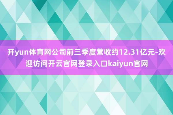 开yun体育网公司前三季度营收约12.31亿元-欢迎访问开云官网登录入口kaiyun官网