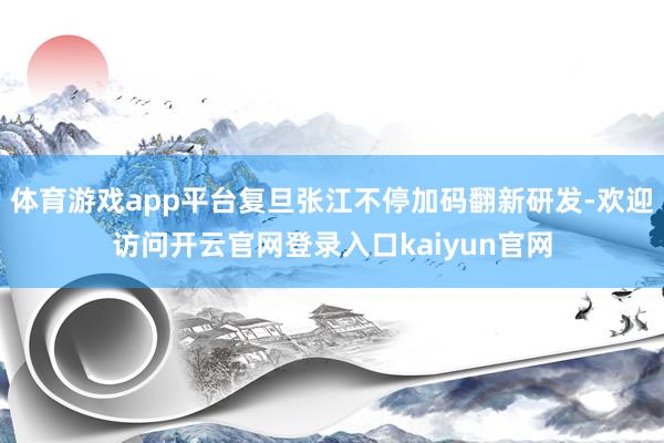 体育游戏app平台复旦张江不停加码翻新研发-欢迎访问开云官网登录入口kaiyun官网